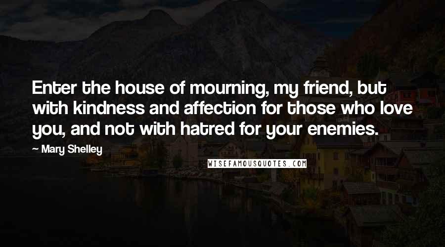 Mary Shelley Quotes: Enter the house of mourning, my friend, but with kindness and affection for those who love you, and not with hatred for your enemies.