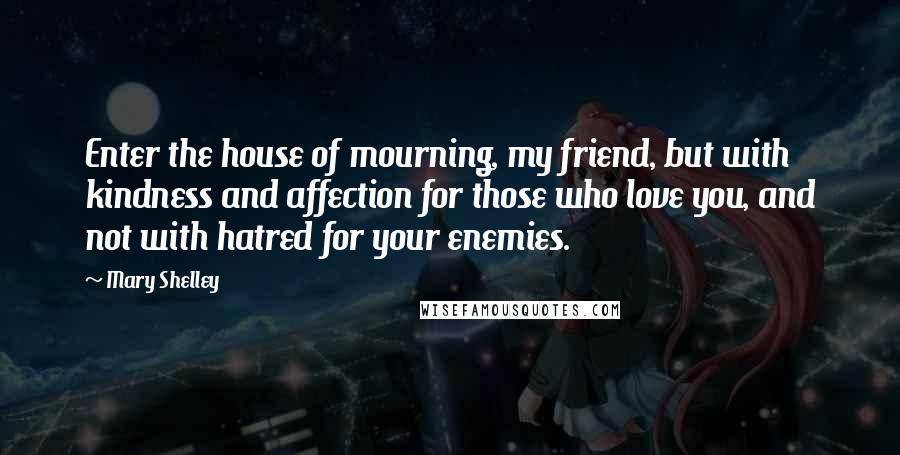 Mary Shelley Quotes: Enter the house of mourning, my friend, but with kindness and affection for those who love you, and not with hatred for your enemies.