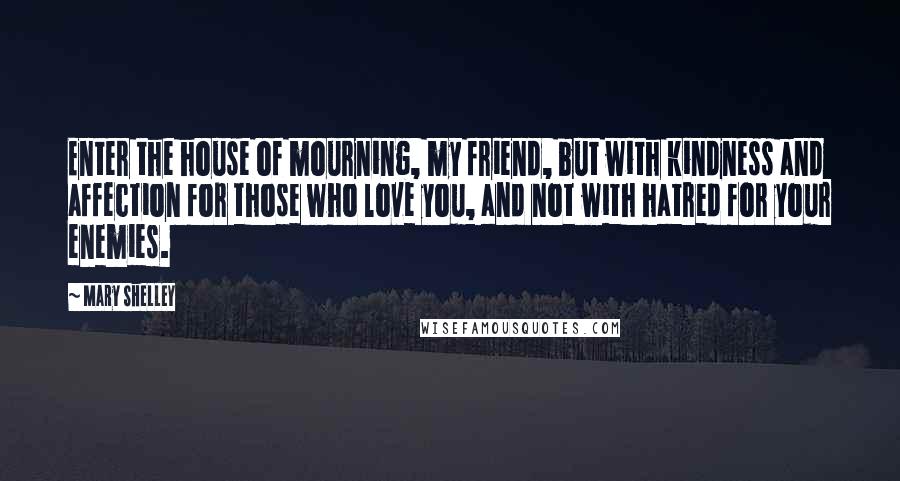 Mary Shelley Quotes: Enter the house of mourning, my friend, but with kindness and affection for those who love you, and not with hatred for your enemies.