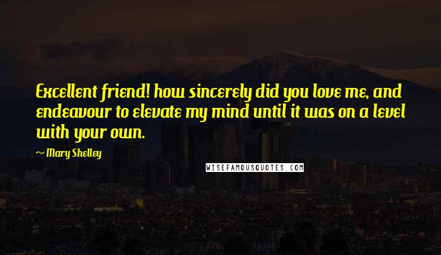 Mary Shelley Quotes: Excellent friend! how sincerely did you love me, and endeavour to elevate my mind until it was on a level with your own.