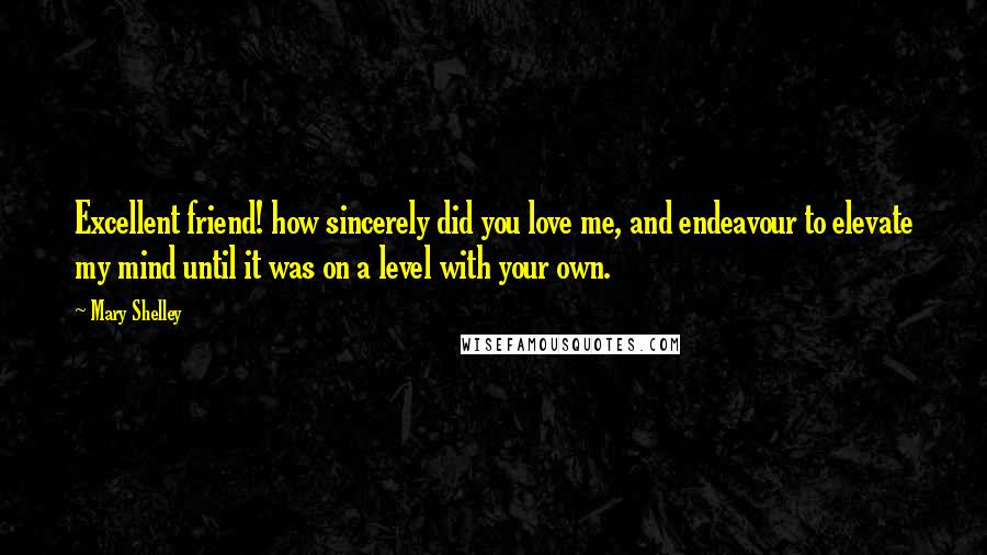 Mary Shelley Quotes: Excellent friend! how sincerely did you love me, and endeavour to elevate my mind until it was on a level with your own.