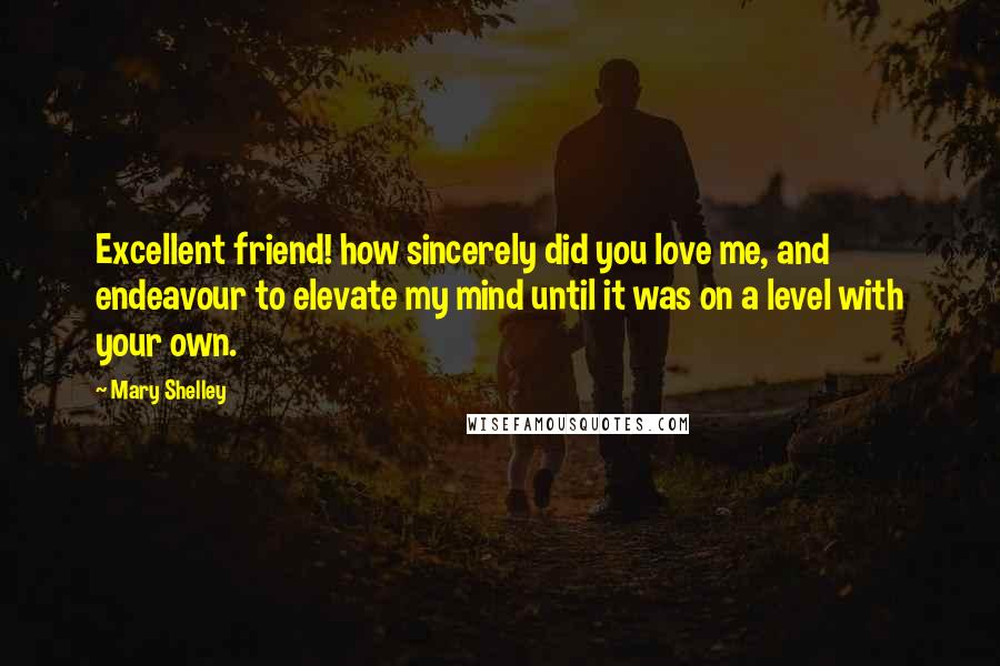 Mary Shelley Quotes: Excellent friend! how sincerely did you love me, and endeavour to elevate my mind until it was on a level with your own.