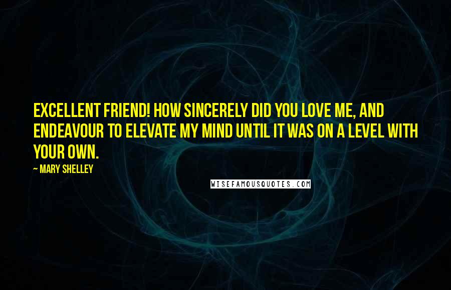 Mary Shelley Quotes: Excellent friend! how sincerely did you love me, and endeavour to elevate my mind until it was on a level with your own.