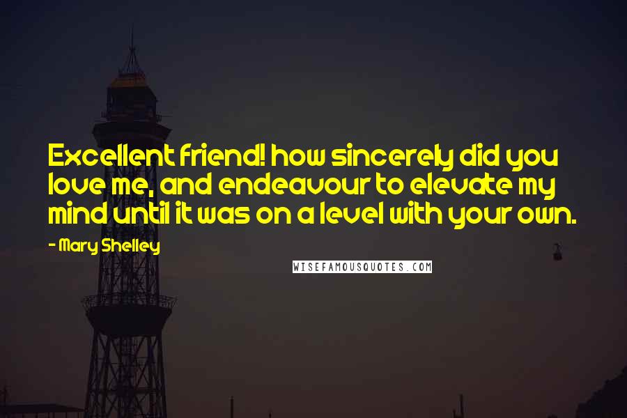 Mary Shelley Quotes: Excellent friend! how sincerely did you love me, and endeavour to elevate my mind until it was on a level with your own.