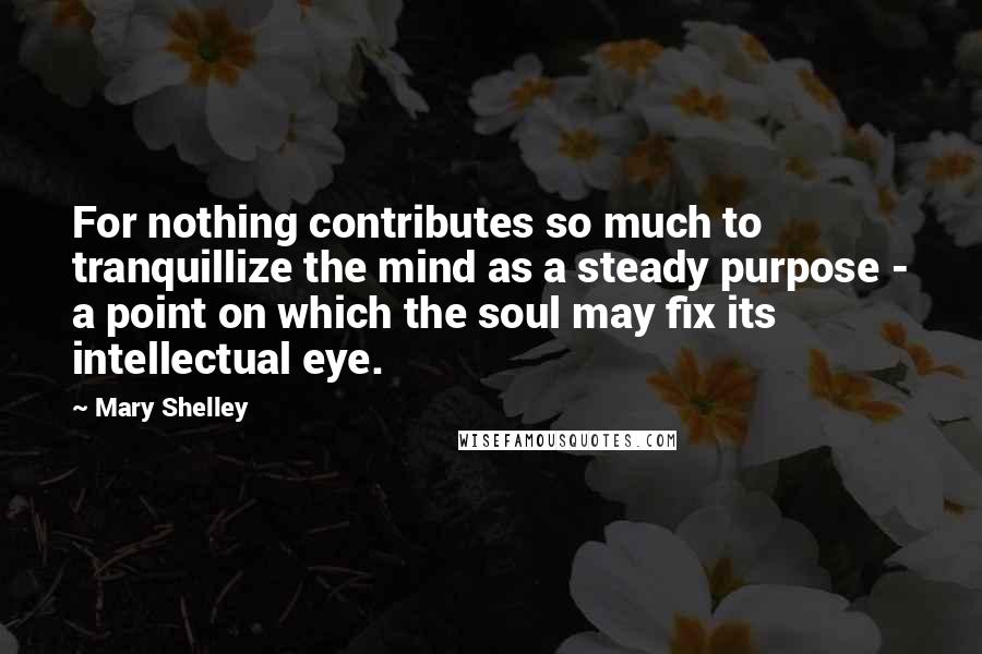 Mary Shelley Quotes: For nothing contributes so much to tranquillize the mind as a steady purpose - a point on which the soul may fix its intellectual eye.