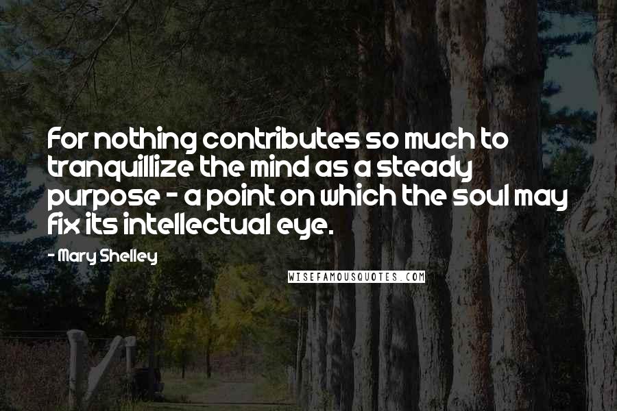 Mary Shelley Quotes: For nothing contributes so much to tranquillize the mind as a steady purpose - a point on which the soul may fix its intellectual eye.