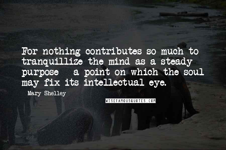 Mary Shelley Quotes: For nothing contributes so much to tranquillize the mind as a steady purpose - a point on which the soul may fix its intellectual eye.