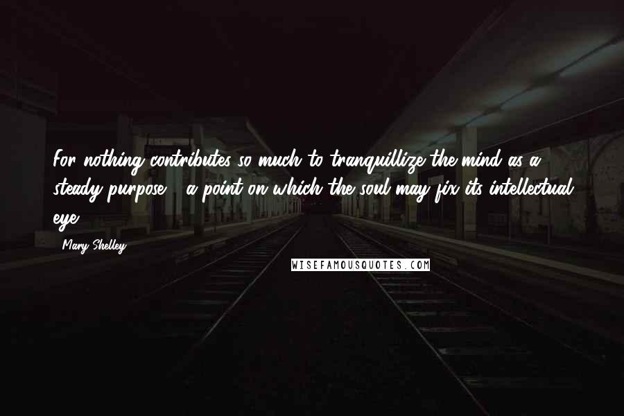 Mary Shelley Quotes: For nothing contributes so much to tranquillize the mind as a steady purpose - a point on which the soul may fix its intellectual eye.