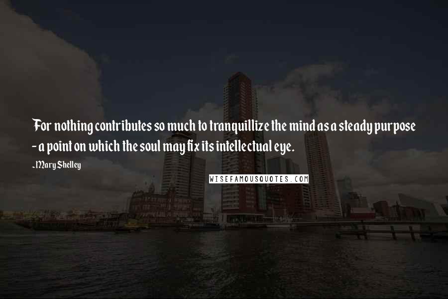 Mary Shelley Quotes: For nothing contributes so much to tranquillize the mind as a steady purpose - a point on which the soul may fix its intellectual eye.