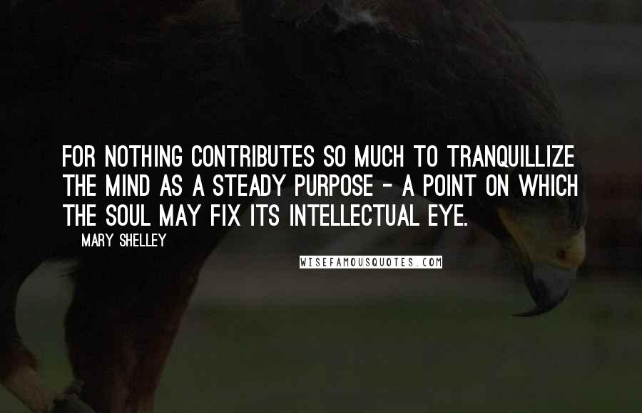 Mary Shelley Quotes: For nothing contributes so much to tranquillize the mind as a steady purpose - a point on which the soul may fix its intellectual eye.