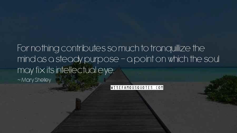 Mary Shelley Quotes: For nothing contributes so much to tranquillize the mind as a steady purpose - a point on which the soul may fix its intellectual eye.