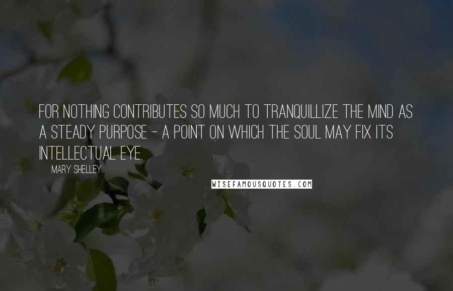 Mary Shelley Quotes: For nothing contributes so much to tranquillize the mind as a steady purpose - a point on which the soul may fix its intellectual eye.