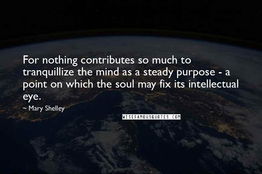 Mary Shelley Quotes: For nothing contributes so much to tranquillize the mind as a steady purpose - a point on which the soul may fix its intellectual eye.