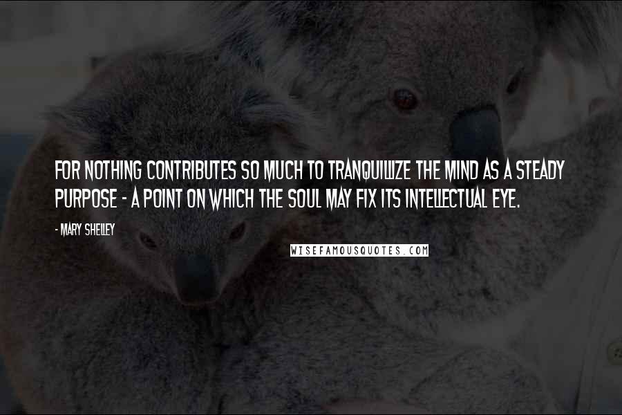 Mary Shelley Quotes: For nothing contributes so much to tranquillize the mind as a steady purpose - a point on which the soul may fix its intellectual eye.