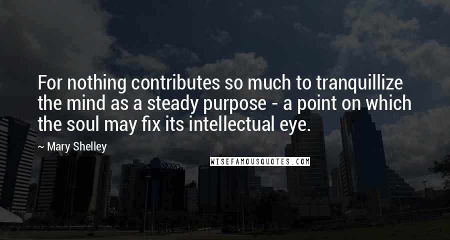 Mary Shelley Quotes: For nothing contributes so much to tranquillize the mind as a steady purpose - a point on which the soul may fix its intellectual eye.