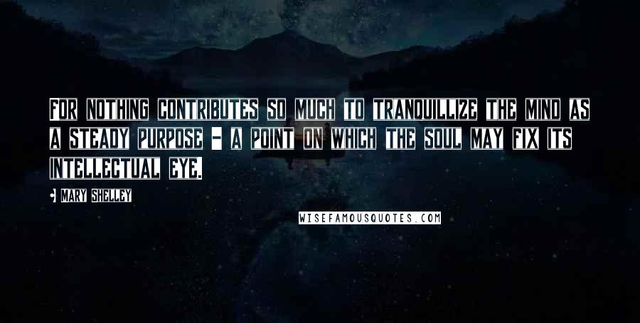 Mary Shelley Quotes: For nothing contributes so much to tranquillize the mind as a steady purpose - a point on which the soul may fix its intellectual eye.