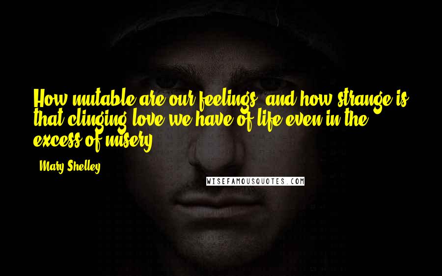 Mary Shelley Quotes: How mutable are our feelings, and how strange is that clinging love we have of life even in the excess of misery!