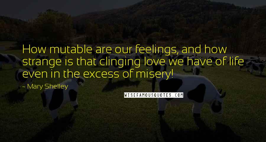 Mary Shelley Quotes: How mutable are our feelings, and how strange is that clinging love we have of life even in the excess of misery!