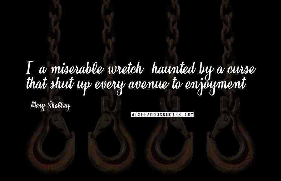 Mary Shelley Quotes: I, a miserable wretch, haunted by a curse that shut up every avenue to enjoyment.