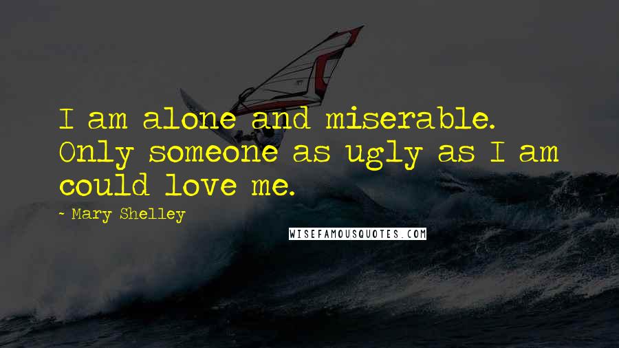 Mary Shelley Quotes: I am alone and miserable. Only someone as ugly as I am could love me.