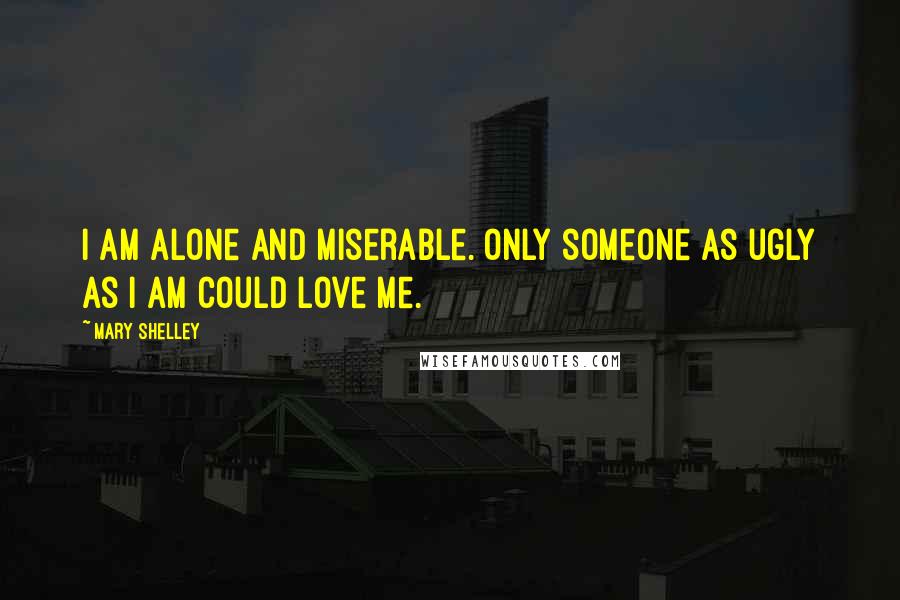 Mary Shelley Quotes: I am alone and miserable. Only someone as ugly as I am could love me.