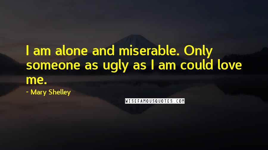 Mary Shelley Quotes: I am alone and miserable. Only someone as ugly as I am could love me.