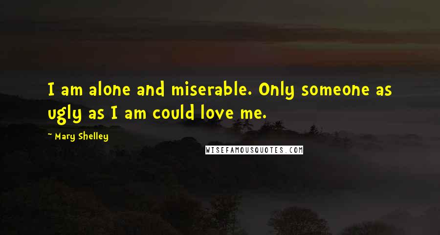 Mary Shelley Quotes: I am alone and miserable. Only someone as ugly as I am could love me.