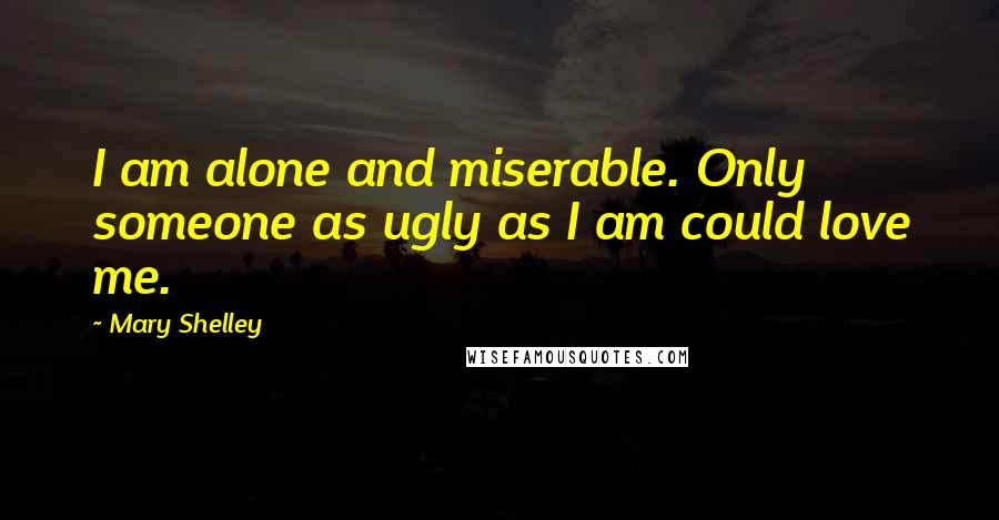 Mary Shelley Quotes: I am alone and miserable. Only someone as ugly as I am could love me.