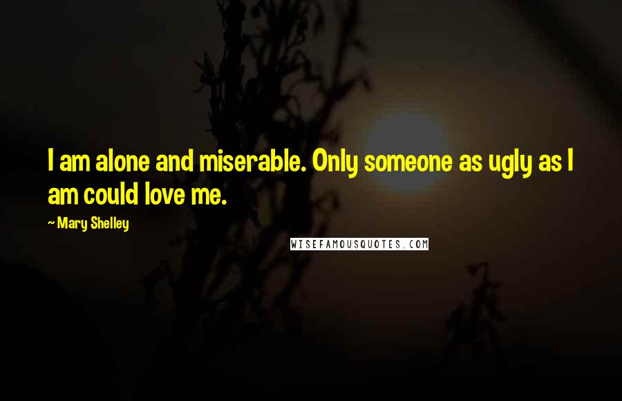 Mary Shelley Quotes: I am alone and miserable. Only someone as ugly as I am could love me.