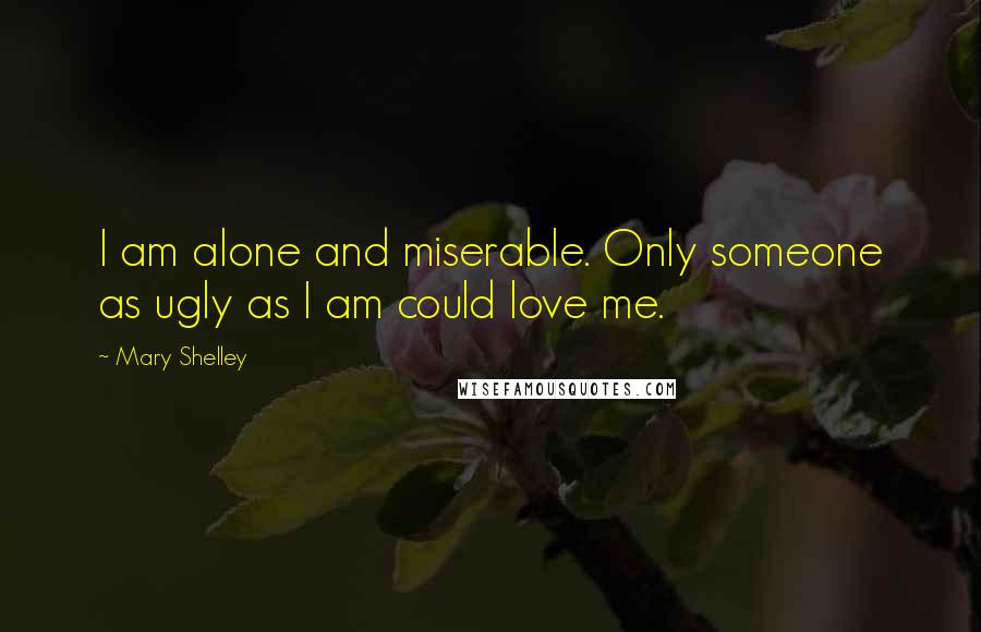 Mary Shelley Quotes: I am alone and miserable. Only someone as ugly as I am could love me.