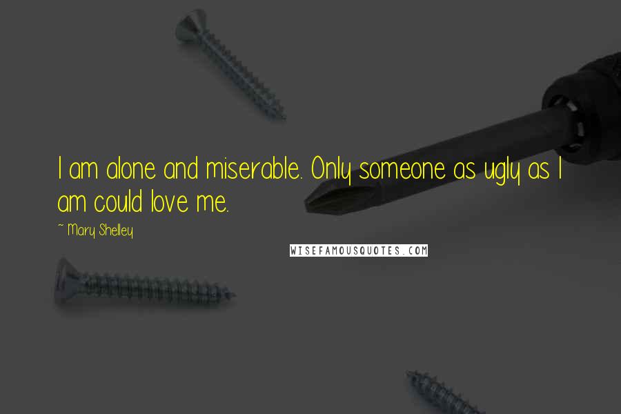 Mary Shelley Quotes: I am alone and miserable. Only someone as ugly as I am could love me.