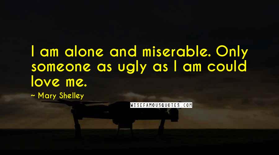 Mary Shelley Quotes: I am alone and miserable. Only someone as ugly as I am could love me.