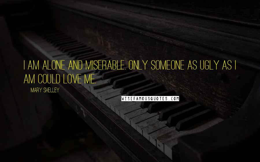 Mary Shelley Quotes: I am alone and miserable. Only someone as ugly as I am could love me.