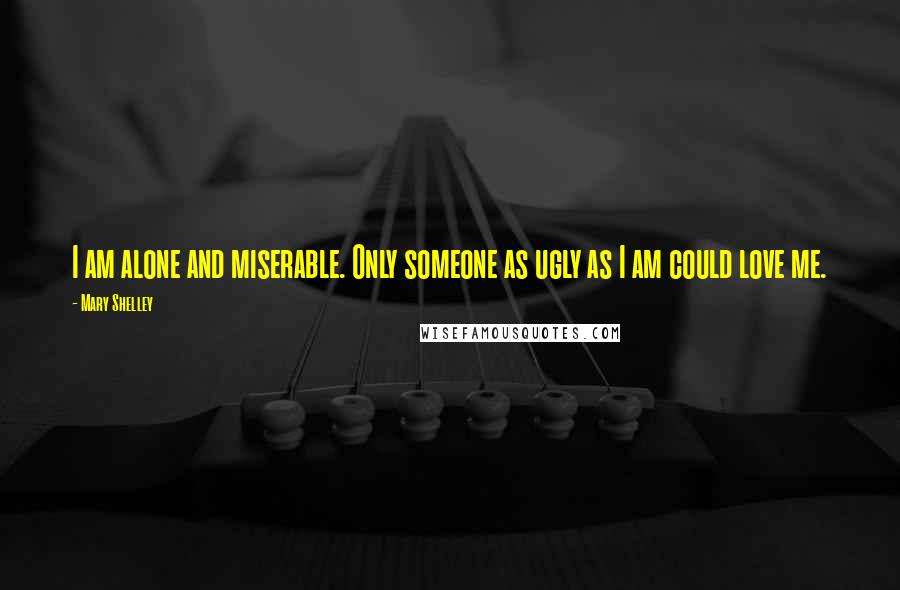 Mary Shelley Quotes: I am alone and miserable. Only someone as ugly as I am could love me.