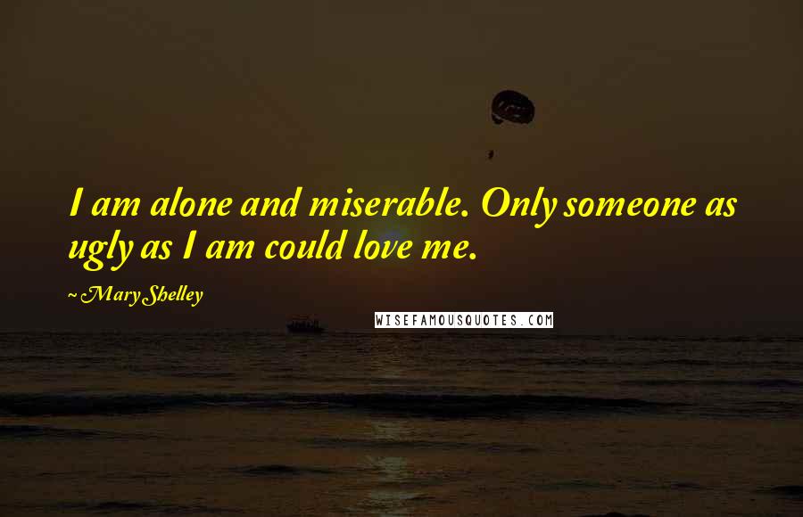Mary Shelley Quotes: I am alone and miserable. Only someone as ugly as I am could love me.
