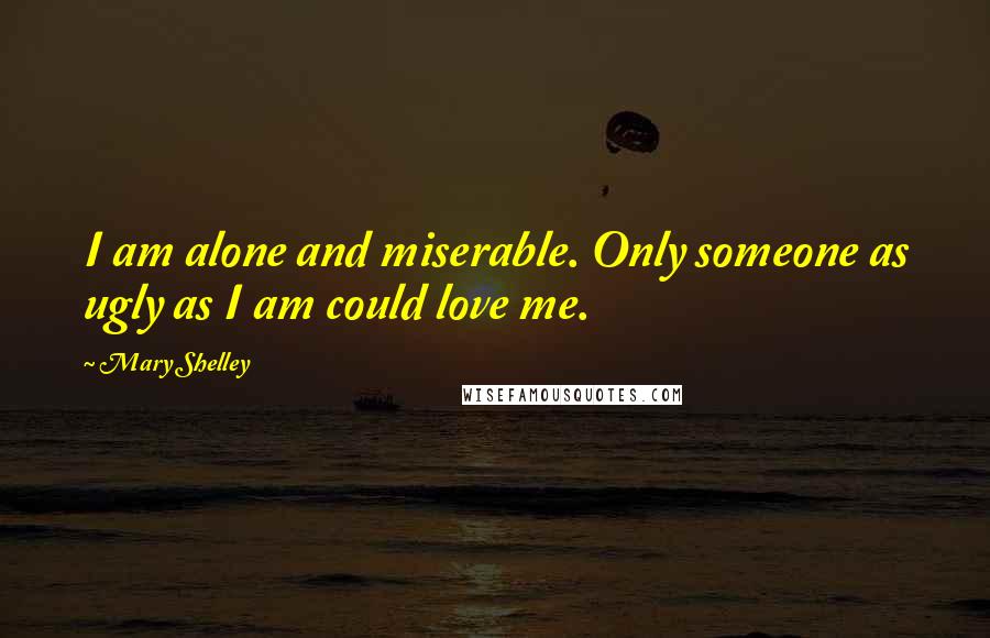 Mary Shelley Quotes: I am alone and miserable. Only someone as ugly as I am could love me.