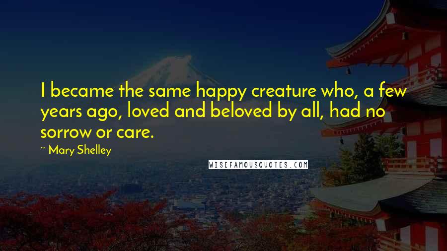 Mary Shelley Quotes: I became the same happy creature who, a few years ago, loved and beloved by all, had no sorrow or care.