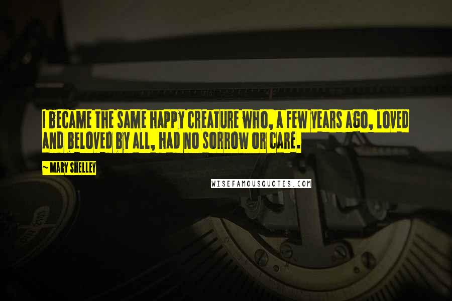 Mary Shelley Quotes: I became the same happy creature who, a few years ago, loved and beloved by all, had no sorrow or care.