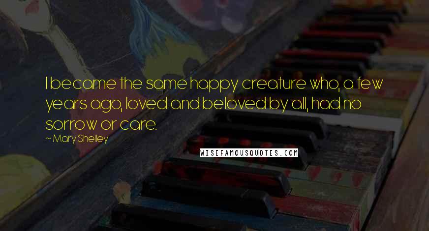 Mary Shelley Quotes: I became the same happy creature who, a few years ago, loved and beloved by all, had no sorrow or care.