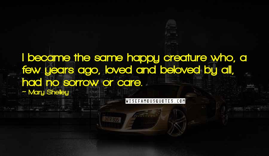 Mary Shelley Quotes: I became the same happy creature who, a few years ago, loved and beloved by all, had no sorrow or care.