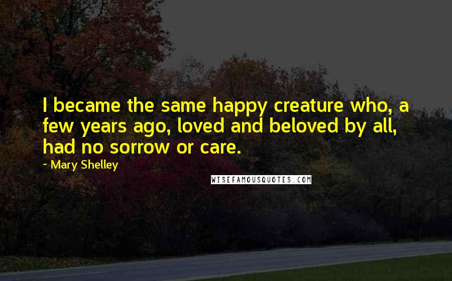 Mary Shelley Quotes: I became the same happy creature who, a few years ago, loved and beloved by all, had no sorrow or care.