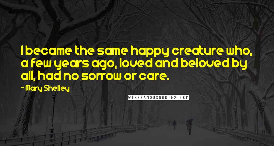 Mary Shelley Quotes: I became the same happy creature who, a few years ago, loved and beloved by all, had no sorrow or care.