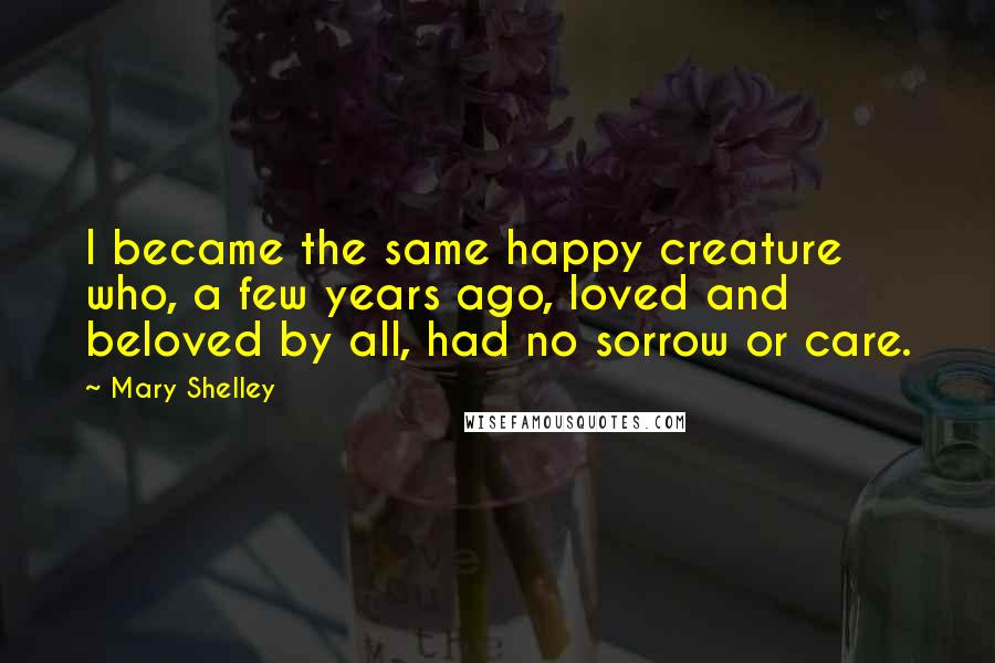 Mary Shelley Quotes: I became the same happy creature who, a few years ago, loved and beloved by all, had no sorrow or care.
