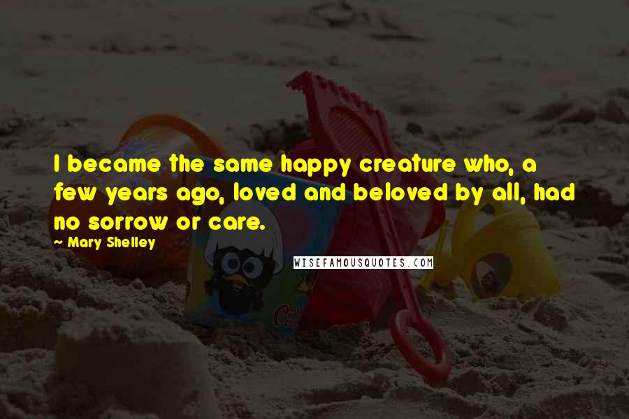 Mary Shelley Quotes: I became the same happy creature who, a few years ago, loved and beloved by all, had no sorrow or care.