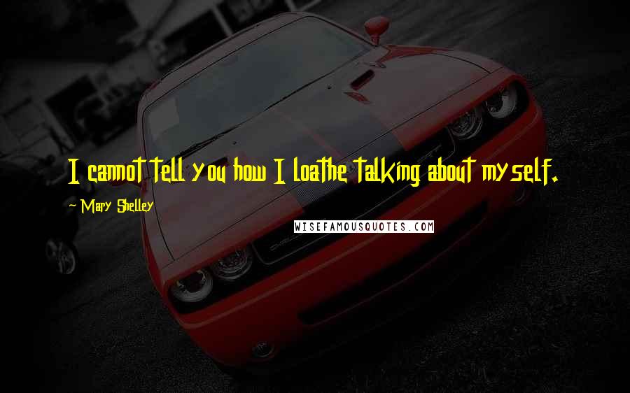 Mary Shelley Quotes: I cannot tell you how I loathe talking about myself.