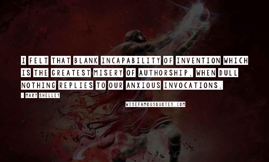 Mary Shelley Quotes: I felt that blank incapability of invention which is the greatest misery of authorship, when dull Nothing replies to our anxious invocations.