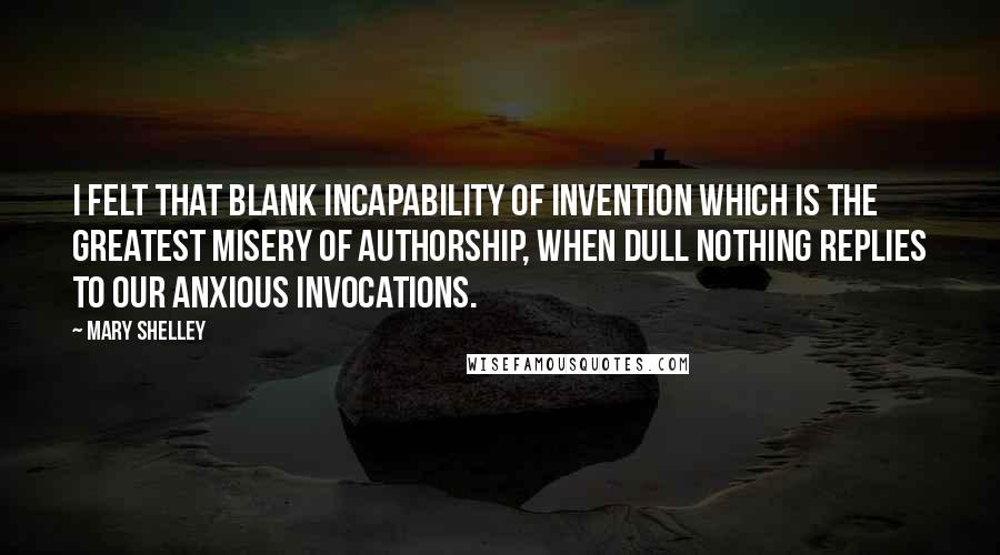 Mary Shelley Quotes: I felt that blank incapability of invention which is the greatest misery of authorship, when dull Nothing replies to our anxious invocations.