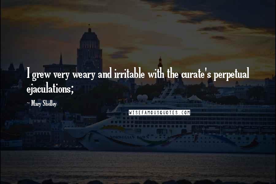 Mary Shelley Quotes: I grew very weary and irritable with the curate's perpetual ejaculations;