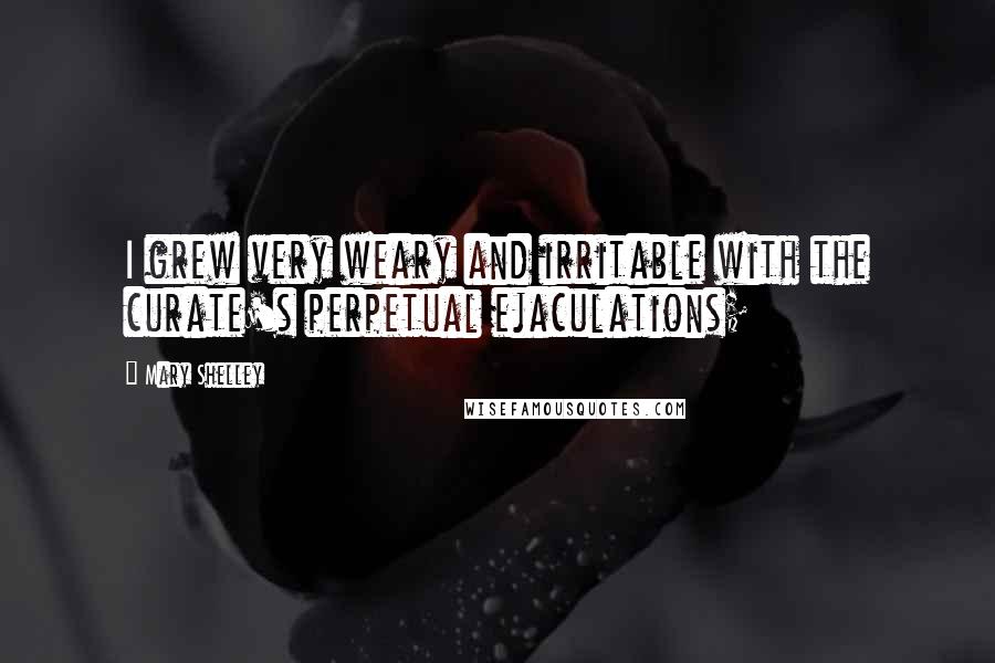 Mary Shelley Quotes: I grew very weary and irritable with the curate's perpetual ejaculations;