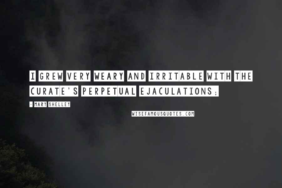 Mary Shelley Quotes: I grew very weary and irritable with the curate's perpetual ejaculations;
